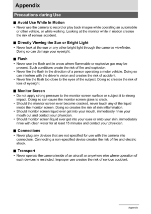 Page 116116Appendix
Appendix
.Avoid Use While In Motion
• Never use the camera to record or play back images while operating an automobile 
or other vehicle, or while walking. Looking at the monitor while in motion creates 
the risk of serious accident.
.Directly Viewing the Sun or Bright Light
• Never look at the sun or any other bright light through the cameras viewfinder. 
Doing so can damage your eyesight.
.Flash
• Never use the flash unit in areas where flammable or explosive gas may be 
present. Such...