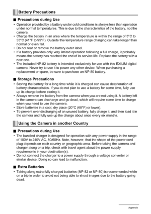 Page 124124Appendix
.Precautions during Use
• Operation provided by a battery under cold conditions is always less than operation 
under normal temperatures. This is due to the characteristics of the battery, not the 
camera.
• Charge the battery in an area where the temperature is within the range of 5°C to 
35°C (41°F to 95°F). Outside this temperature range charging can take longer than 
normal or even fail.
• Do not tear or remove the battery outer label.
• If a battery provides only very limited operation...