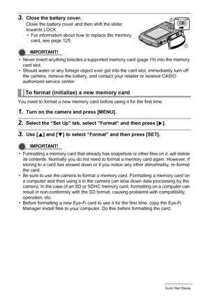 Page 2020Quick Start Basics
3.Close the battery cover.
Close the battery cover and then shift the slider 
towards LOCK.
• For information about how to replace the memory 
card, see page 125.
IMPORTANT!
• Never insert anything besides a supported memory card (page 19) into the memory 
card slot.
• Should water or any foreign object ever get into the card slot, immediately turn off 
the camera, remove the battery, and contact your retailer or nearest CASIO 
authorized service center.
You need to format a new...