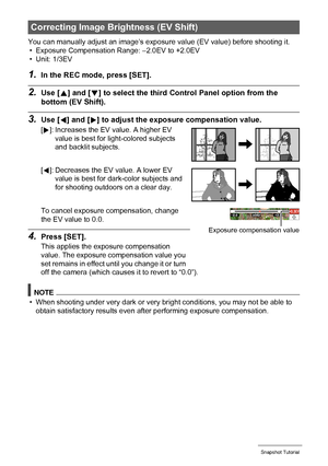 Page 3939Snapshot Tutorial
You can manually adjust an image’s exposure value (EV value) before shooting it.
• Exposure Compensation Range: –2.0EV to +2.0EV
• Unit: 1/3EV
1.In the REC mode, press [SET].
2.Use [8] and [2] to select the third Control Panel option from the 
bottom (EV Shift).
3.Use [4] and [6] to adjust the exposure compensation value.
To cancel exposure compensation, change 
the EV value to 0.0.
4.Press [SET].
This applies the exposure compensation 
value. The exposure compensation value you 
set...