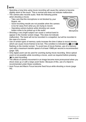 Page 4646Recording Movie Images and Audio
NOTE
• Spending a long time using movie recording will cause the camera to become 
slightly warm to the touch. This is normal and does not indicate malfunction.
• The camera also records audio. Note the following points 
when shooting a movie.
– Take care that the microphone is not blocked by your 
fingers, etc.
– Good recording results are not possible when the camera 
is too far away from what you are trying to record.
– Operating camera buttons while shooting can...