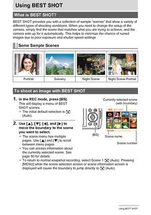 Page 4949Using BEST SHOT
Using BEST SHOT
BEST SHOT provides you with a collection of sample “scenes” that show a variety of 
different types of shooting conditions. When you need to change the setup of the 
camera, simply find the scene that matches what you are trying to achieve, and the 
camera sets up for it automatically. This helps to minimize the chance of ruined 
images due to poor exposure and shutter speed settings.
1.In the REC mode, press [BS].
This will display a menu of BEST 
SHOT scenes.
• The...