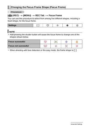 Page 5757Advanced Settings
Procedure
[r] (REC) * [MENU] * REC Tab * Focus Frame
You can use this procedure to select from among five different shapes, including a 
heart shape, for the focus frame.
NOTE
• Half-pressing the shutter button will cause the focus frame to change one of the 
shapes shown below.
• When shooting with face detection or the easy mode, the frame shape is ß.
Changing the Focus Frame Shape (Focus Frame)
Settingsß¹ ™ ¬ μ
Focus successful
Focus not successful
Downloaded From...