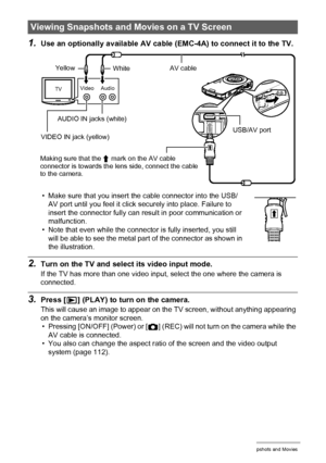 Page 7070Viewing Snapshots and Movies
1.Use an optionally available AV cable (EMC-4A) to connect it to the TV.
• Make sure that you insert the cable connector into the USB/
AV port until you feel it click securely into place. Failure to 
insert the connector fully can result in poor communication or 
malfunction.
• Note that even while the connector is fully inserted, you still 
will be able to see the metal part of the connector as shown in 
the illustration.
2.Turn on the TV and select its video input mode....