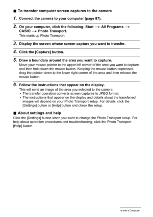 Page 9494Using the Camera with a Computer
.To transfer computer screen captures to the camera
1.Connect the camera to your computer (page 87).
2.On your computer, click the following: Start * All Programs * 
CASIO * Photo Transport.
This starts up Photo Transport.
3.Display the screen whose screen capture you want to transfer.
4.Click the [Capture] button.
5.Draw a boundary around the area you want to capture.
Move your mouse pointer to the upper left corner of the area you want to capture 
and then hold down...