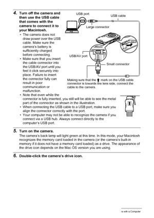 Page 9797Using the Camera with a Computer
4.Turn off the camera and 
then use the USB cable 
that comes with the 
camera to connect it to 
your Macintosh.
• The camera does not 
draw power over the USB 
cable. Make sure the 
camera’s battery is 
sufficiently charged 
before connecting.
• Make sure that you insert 
the cable connector into 
the USB/AV port until you 
feel it click securely into 
place. Failure to insert 
the connector fully can 
result in poor 
communication or 
malfunction.
• Note that even...