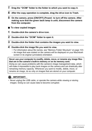 Page 98
98Using the Camera with a Computer
7.Drag the “DCIM” folder to the folder to which you want to copy it.
8.After the copy operation is complete, drag the drive icon to Trash.
9.On the camera, press [ON/OFF] (Power)  to turn off the camera. After 
making sure that the gr een back lamp is unlit, disconnect the camera 
from the computer.
. To view copied images
1.Double-click the camera’s drive icon.
2.Double-click the “DCIM” folder to open it.
3.Double-click the folder that contai ns the images you want to...
