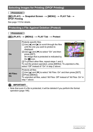 Page 102102Other Playback Functions (PLAY)
Procedure
[p] (PLAY) * Snapshot Screen * [MENU] * PLAY Tab * 
DPOF Printing
See page 115 for details.
Procedure
[p] (PLAY) * [MENU] * PLAY Tab * Protect
IMPORTANT!
• Note that even if a file is protected, it will be deleted if you perform the format 
operation (page 146).
Selecting Images for Printing (DPOF Printing)
Protecting a File Against Deletion (Protect)
OnProtects specific files.
1Use [4] and [6] to scroll through the files 
until the one you want to protect is...