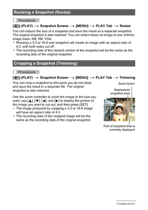 Page 104104Other Playback Functions (PLAY)
Procedure
[p] (PLAY) * Snapshot Screen * [MENU] * PLAY Tab * Resize
You can reduce the size of a snapshot and save the result as a separate snapshot. 
The original snapshot is also retained. You can select resize an image to one of three 
image sizes: 8M, 5M, VGA.
• Resizing a 3:2 or 16:9 size snapshot will create an image with an aspect ratio of 
4:3, with both sides cut off.
• The recording date of the resized version of the snapshot will be the same as the 
recording...