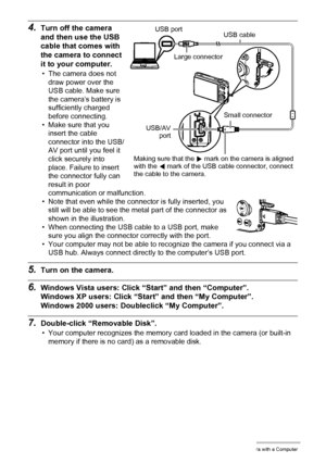 Page 121121Using the Camera with a Computer
4.Turn off the camera 
and then use the USB 
cable that comes with 
the camera to connect 
it to your computer.
• The camera does not 
draw power over the 
USB cable. Make sure 
the camera’s battery is 
sufficiently charged 
before connecting.
• Make sure that you 
insert the cable 
connector into the USB/
AV port until you feel it 
click securely into 
place. Failure to insert 
the connector fully can 
result in poor 
communication or malfunction.
• Note that even...