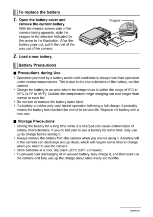 Page 157157Appendix
1.Open the battery cover and 
remove the current battery.
With the monitor screen side of the 
camera facing upwards, slide the 
stopper in the direction indicated by 
the arrow in the illustration. After the 
battery pops out, pull it the rest of the 
way out of the camera.
2.Load a new battery.
.Precautions during Use
• Operation provided by a battery under cold conditions is always less than operation 
under normal temperatures. This is due to the characteristics of the battery, not the...