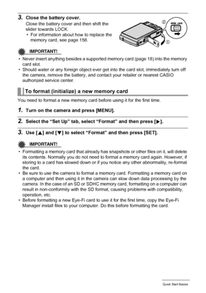 Page 1919Quick Start Basics
3.Close the battery cover.
Close the battery cover and then shift the 
slider towards LOCK.
• For information about how to replace the 
memory card, see page 158.
IMPORTANT!
• Never insert anything besides a supported memory card (page 18) into the memory 
card slot.
• Should water or any foreign object ever get into the card slot, immediately turn off 
the camera, remove the battery, and contact your retailer or nearest CASIO 
authorized service center.
You need to format a new...