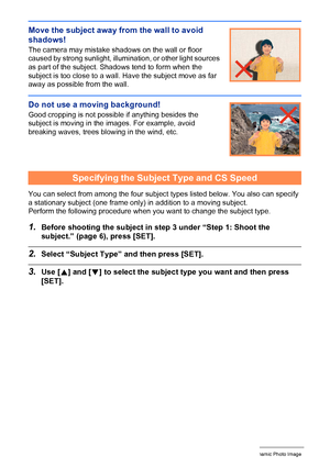 Page 18810Creating a Dynamic Photo Image
Move the subject away from the wall to avoid 
shadows!
The camera may mistake shadows on the wall or floor 
caused by strong sunlight, illumination, or other light sources 
as part of the subject. Shadows tend to form when the 
subject is too close to a wall. Have the subject move as far 
away as possible from the wall.
Do not use a moving background!
Good cropping is not possible if anything besides the 
subject is moving in the images. For example, avoid 
breaking...