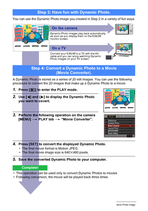 Page 19012Creating a Dynamic Photo Image
You can use the Dynamic Photo image you created in Step 2 in a variety of fun ways.
Step 3: Have fun with Dynamic Photo.
On the camera
On a TV
Dynamic Photo images play back automatically 
as soon as you display them on the EXILIM 
monitor screen.
Connect your EXILIM to a TV with the AV 
cable and you can enjoy watching Dynamic 
Photo images on your TV screen.
A Dynamic Photo is stored as a series of 20 still images. You can use the following 
procedure to convert the 20...