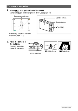 Page 2121Quick Start Basics
1.Press [r] (REC) to turn on the camera.
Make sure R is on the display. If it isn’t, see page 52.
2.Point the camera at 
the subject.
You can zoom the 
image, if you want.
To shoot a snapshot
Snapshot mode icon
Remaining Snapshot Memory 
Capacity (page 172)Monitor screen
Shutter button
[r] (REC)
w Wide Anglez TelephotoZoom controller
Downloaded From camera-usermanual.com Casio Manuals 