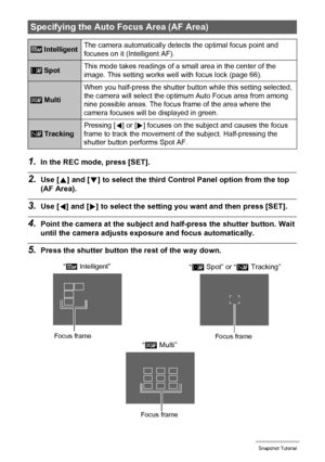 Page 3434Snapshot Tutorial
1.In the REC mode, press [SET].
2.Use [8] and [2] to select the third Control Panel option from the top 
(AF Area).
3.Use [4] and [6] to select the setting you want and then press [SET].
4.Point the camera at the subject and half-press the shutter button. Wait 
until the camera adjusts exposure and focus automatically.
5.Press the shutter button the rest of the way down.
Specifying the Auto Focus Area (AF Area)
 IntelligentThe camera automatically detects the optimal focus point and...