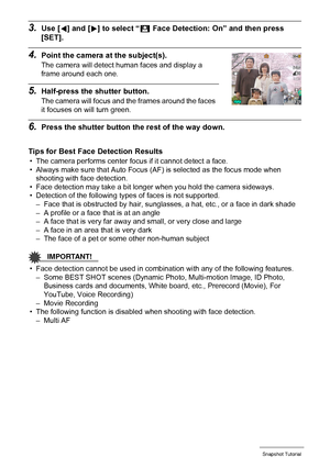 Page 4040Snapshot Tutorial
3.Use [4] and [6] to select “G Face Detection: On” and then press 
[SET].
4.Point the camera at the subject(s).
The camera will detect human faces and display a 
frame around each one.
5.Half-press the shutter button.
The camera will focus and the frames around the faces 
it focuses on will turn green.
6.Press the shutter button the rest of the way down.
Tips for Best Face Detection Results
• The camera performs center focus if it cannot detect a face.
• Always make sure that Auto...