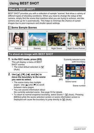 Page 5252Using BEST SHOT
Using BEST SHOT
BEST SHOT provides you with a collection of sample “scenes” that show a variety of 
different types of shooting conditions. When you need to change the setup of the 
camera, simply find the scene that matches what you are trying to achieve, and the 
camera sets up for it automatically. This helps to minimize the chance of ruined 
images due to poor exposure and shutter speed settings.
1.In the REC mode, press [BS].
This will display a menu of BEST 
SHOT scenes.
• The...