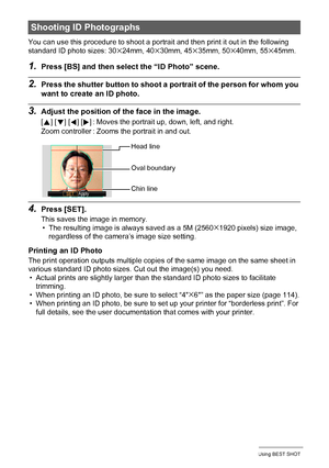 Page 5757Using BEST SHOT
You can use this procedure to shoot a portrait and then print it out in the following 
standard ID photo sizes: 30x24mm, 40x30mm, 45x35mm, 50x40mm, 55x45mm.
1.Press [BS] and then select the “ID Photo” scene.
2.Press the shutter button to shoot a portrait of the person for whom you 
want to create an ID photo.
3.Adjust the position of the face in the image.
4.Press [SET].
This saves the image in memory.
• The resulting image is always saved as a 5M (2560x1920 pixels) size image,...