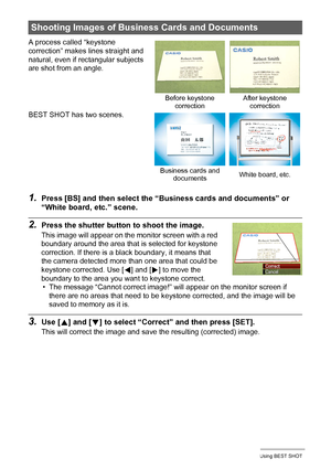 Page 5858Using BEST SHOT
1.Press [BS] and then select the “Business cards and documents” or 
“White board, etc.” scene.
2.Press the shutter button to shoot the image.
This image will appear on the monitor screen with a red 
boundary around the area that is selected for keystone 
correction. If there is a black boundary, it means that 
the camera detected more than one area that could be 
keystone corrected. Use [
4] and [6] to move the 
boundary to the area you want to keystone correct.
• The message “Cannot...