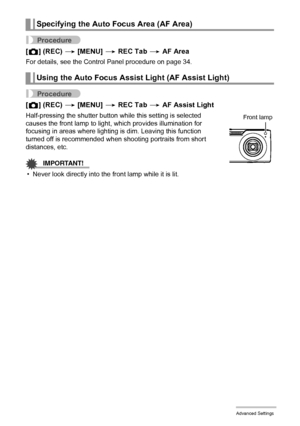 Page 7373Advanced Settings
Procedure
[r] (REC) * [MENU] * REC Tab * AF Area
For details, see the Control Panel procedure on page 34.
Procedure
[r] (REC) * [MENU] * REC Tab * AF Assist Light
Half-pressing the shutter button while this setting is selected 
causes the front lamp to light, which provides illumination for 
focusing in areas where lighting is dim. Leaving this function 
turned off is recommended when shooting portraits from short 
distances, etc.
IMPORTANT!
• Never look directly into the front lamp...