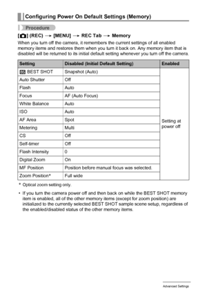 Page 7777Advanced Settings
Procedure
[r] (REC) * [MENU] * REC Tab * Memory
When you turn off the camera, it remembers the current settings of all enabled 
memory items and restores them when you turn it back on. Any memory item that is 
disabled will be returned to its initial default setting whenever you turn off the camera.
*Optical zoom setting only.
• If you turn the camera power off and then back on while the BEST SHOT memory 
item is enabled, all of the other memory items (except for zoom position) are...