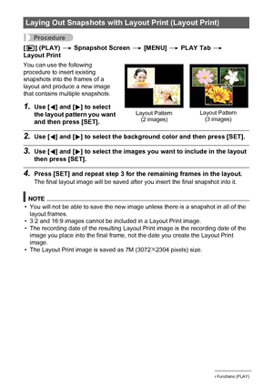 Page 9494Other Playback Functions (PLAY)
Procedure
[p] (PLAY) * Spnapshot Screen * [MENU] * PLAY Tab * 
Layout Print
You can use the following 
procedure to insert existing 
snapshots into the frames of a 
layout and produce a new image 
that contains multiple snapshots.
1.Use [4] and [6] to select 
the layout pattern you want 
and then press [SET].
2.Use [4] and [6] to select the background color and then press [SET].
3.Use [4] and [6] to select the images you want to include in the layout 
then press [SET]....