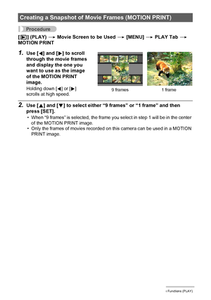 Page 9595Other Playback Functions (PLAY)
Procedure
[p] (PLAY) * Movie Screen to be Used * [MENU] * PLAY Tab * 
MOTION PRINT
1.Use [4] and [6] to scroll 
through the movie frames 
and display the one you 
want to use as the image 
of the MOTION PRINT 
image.
Holding down [4] or [6] 
scrolls at high speed.
2.Use [8] and [2] to select either “9 frames” or “1 frame” and then 
press [SET].
• When “9 frames” is selected, the frame you select in step 1 will be in the center 
of the MOTION PRINT image.
• Only the...