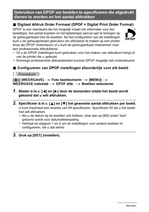 Page 117117Afdrukken
.Digitaal Afdruk Order Formaat (DPOF = Digital Print Order Format)
DPOF is een standaard die het mogelijk maakt om informatie voor het 
beeldtype, het aantal kopieën en het tijdstempel aan/uit aan te brengen op 
de geheugenkaart met de beelden. Na het configureren van de instellingen 
kunt u de geheugenkaart gebruiken om afdrukken te maken op een printer 
thuis die DPOF ondersteunt of u kunt de geheugenkaart meenemen naar 
een professionale afdrukdienst.
• Of u de DPOF instellingen kunt...