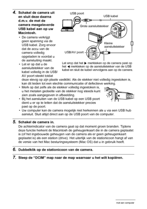 Page 132132Gebruiken van de camera met een computer
4.Schakel de camera uit 
en sluit deze daarna 
d.m.v. de met de 
camera meegeleverde 
USB kabel aan op uw 
Macintosh.
• De camera verkrijgt 
geen spanning via de 
USB kabel. Zorg ervoor 
dat de accu van de 
camera volledig 
opgeladen is voordat u 
de aansluiting maakt.
• Let er op dat u de 
aansluitstekker van de 
kabel volledig in de USB/
AV poort steekt totdat 
deze stevig op zijn plaats vastklikt. Als de stekker niet volledig ingestoken is, 
kan dit leiden...