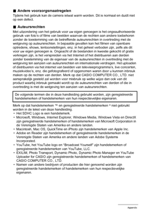 Page 157157Appendix
.Andere voorzorgsmaatregelen
Tijdens het gebruik kan de camera ietwat warm worden. Dit is normaal en duidt niet 
op een defect.
.Auteursrechten
Met uitzondering van het gebruik voor uw eigen genoegen is het ongeauthoriseerde 
gebruik van foto’s of films van beelden waarvan de rechten aan andere toebehoren 
zonder de toestemming van de betreffende auteursrechten in overtreding met de 
wetgeving op auteursrechten. In bepaalde gevallen kan het filmen van openbare 
optredens, shows,...