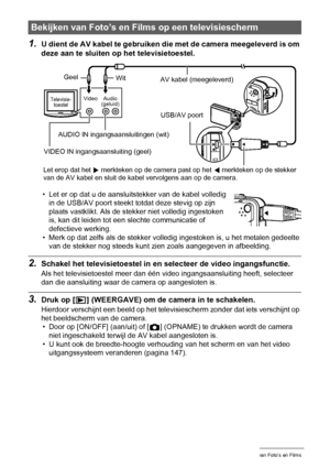 Page 9191Bekijken van Foto’s en Films
1.U dient de AV kabel te gebruiken die met de camera meegeleverd is om 
deze aan te sluiten op het televisietoestel.
• Let er op dat u de aansluitstekker van de kabel volledig 
in de USB/AV poort steekt totdat deze stevig op zijn 
plaats vastklikt. Als de stekker niet volledig ingestoken 
is, kan dit leiden tot een slechte communicatie of 
defectieve werking.
• Merk op dat zelfs als de stekker volledig ingestoken is, u het metalen gedeelte 
van de stekker nog steeds kunt...