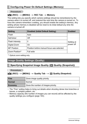 Page 101
101Advanced Settings
Procedure
[r ] (REC)  * [MENU]  * REC Tab  * Memory
This setting lets you specify which came ra settings should be remembered by the 
camera when it is turned off, and restored the next time the camera is turned on. To 
have the camera remember a setting, y ou should enable the setting’s memory. Any 
setting whose memory is disabled will be re set to its initial default any time the 
camera is turned off.
*Optical zoom setting only
Procedure
[ r ] (REC)  * [MENU]  * Quality Tab  * T...