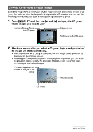 Page 105
105Viewing Snapshots and Movies
Each time you perform a continuous shutter (CS) operation, the camera creates a CS 
group that includes all of the images for that particular CS session. You can use the 
following procedure to play back t he images in a particular CS group.
1.Press [p] (PLAY) and then use [4] and [6] to display the CS group 
whose images you want to view.
2.About one second after you select a  CS group, high speed playback of 
its images will start automatically.
• After playback of a CS...