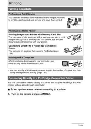 Page 124
124Printing
Printing
• You can specify which images you want to print, the number of copies, and date 
stamp settings before printing (page 127).
You can connect the camera directly to a  printer that supports PictBridge and print 
images without going through a computer.
. To set up the camera before connecting to a printer
1.Turn on the camera and press [MENU].
Printing Snapshots
Professional Print Service
You can take a memory card that contains the images you want 
to print to a professional print...