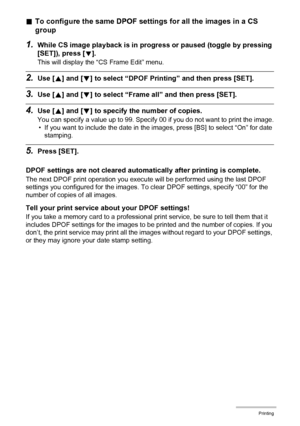 Page 129
129Printing
.To configure the same DPOF settings for all the images in a CS 
group
1.While CS image playback is in progre ss or paused (toggle by pressing 
[SET]), press [
2].
This will display the “CS Frame Edit” menu.
2.Use [ 8] and [ 2] to select “DPOF Printing” and then press [SET].
3.Use [ 8] and [ 2] to select “Frame all”  and then press [SET].
4.Use [8] and [ 2] to specify the  number of copies.
You can specify a value up to 99. Specify 00 if you do not want to print the image.
• If you want to...