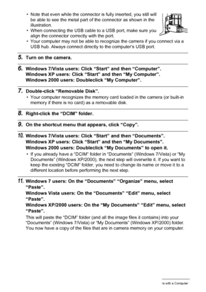 Page 134
134Using the Camera with a Computer
• Note that even while the connector is fully inserted, you still will 
be able to see the metal part of the connector as shown in the 
illustration.
• When connecting the USB cable to a USB port, make sure you 
align the connector correctly with the port.
• Your computer may not be able to rec ognize the camera if you connect via a 
USB hub. Always connect directly to the computer’s USB port.
5.Turn on the camera.
6.Windows 7/Vista users: Click  “Start” and then...