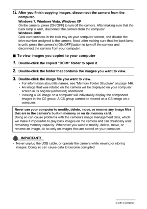 Page 135
135Using the Camera with a Computer
12.After you finish copying images, disconnect the camera from the 
computer.
Windows 7, Windows Vista, Windows XP
On the camera, press [ON/OFF] to turn off the camera. After making sure that the 
back lamp is unlit, disconnect the camera from the computer.
Windows 2000
Click card services in the task tray  on your computer screen, and disable the 
drive number assigned to the camera. Nex t, after making sure that the back lamp 
is unlit, press the camera’s [ON/OFF]...