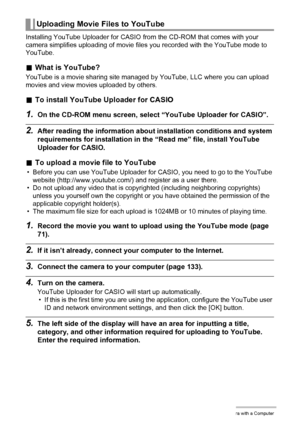 Page 137
137Using the Camera with a Computer
Installing YouTube Uploader for CASIO from the CD-ROM that comes with your 
camera simplifies uploading of movie files you recorded with the YouTube mode to 
YouTube.
. What is YouTube?
YouTube is a movie sharing site managed  by YouTube, LLC where you can upload 
movies and view movies uploaded by others.
. To install YouTube Uploader for CASIO
1.On the CD-ROM menu screen, select  “YouTube Uploader for CASIO”.
2.After reading the information about installation...