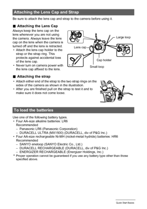 Page 16
16Quick Start Basics
Be sure to attach the lens cap and strap to the camera before using it.
.Attaching the Lens Cap
Always keep the lens cap on the 
lens whenever you are not using 
the camera. Always leave the lens 
cap on the lens when the camera is 
turned off and the lens is retracted.
• Attach the lens cap holder to the  strap or the strap ring. This 
protects against accidental loss 
of the lens cap.
• Never turn on camera power with 
the lens cap affixed to the lens.
. Attaching the strap
Use...