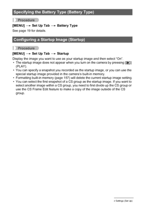 Page 156
156Other Settings (Set Up)
Procedure
[MENU] * Set Up Tab  * Battery Type
See page 19 for details.
Procedure
[MENU]  * Set Up Tab  * Startup
Display the image you want to use as your startup image and then select “On”.
• The startup image does not appear when you turn on the camera by pressing [ p] 
(PLAY).
• You can specify a snapshot you recorded as  the startup image, or you can use the 
special startup image provided in the camera’s built-in memory.
• Formatting built-in memory (page 157) will delete...