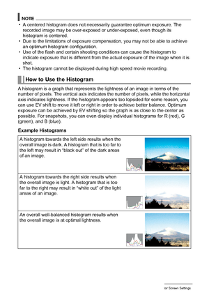 Page 159
159Configuring Monitor Screen Settings
NOTE
• A centered histogram does not necessarily guarantee optimum exposure. The 
recorded image may be over-exposed or under-exposed, even though its 
histogram is centered.
• Due to the limitations of exposure co mpensation, you may not be able to achieve 
an optimum histogram configuration.
• Use of the flash and certain shooting  conditions can cause the histogram to 
indicate exposure that is different from th e actual exposure of the image when it is 
shot.
•...