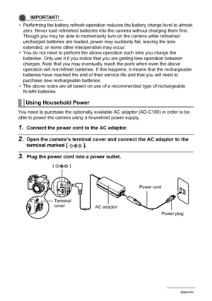 Page 170
170Appendix
IMPORTANT!
• Performing the battery refresh operation reduces the battery charge level to almost 
zero. Never load refreshed batteries into  the camera without charging them first. 
Though you may be able to momentarily turn on the camera while refreshed 
uncharged batteries are loaded, power ma y suddenly fail, leaving the lens 
extended, or some other misoperation may occur.
• You do not need to perform the above operation each time you charge the  batteries. Only use it if you notice t...