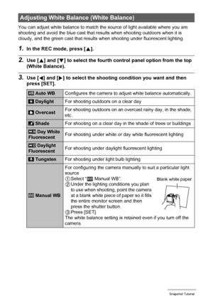 Page 43
43Snapshot Tutorial
You can adjust white balance to match the source of light available where you are 
shooting and avoid the blue cast that re sults when shooting outdoors when it is 
cloudy, and the green cast that results  when shooting under fluorescent lighting.
1.In the REC mode, press [8].
2.Use [ 8] and [ 2] to select the fourth control panel option from the top 
(White Balance).
3.Use [ 4] and [ 6] to select the shooting co ndition you want and then 
press [SET].
Adjusting White Bala nce (White...