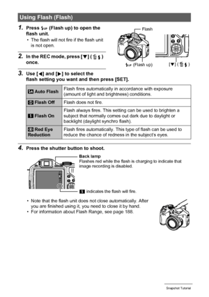 Page 46
46Snapshot Tutorial
1.Press ð (Flash up) to open the 
flash unit.
• The flash will not fire if the flash unit 
is not open.
2.In the REC mode, press [ 2] ( ) 
once.
3.Use [ 4] and [ 6] to select the 
flash setting you want  and then press [SET].
4.Press the shutter button to shoot.
• Note that the flash unit does  not close automatically. After 
you are finished using it, y ou need to close it by hand.
• For information about Flash Range, see page 188.
Using Flash (Flash)
 Auto Flash Flash fires...