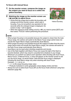 Page 53
53Snapshot Tutorial
To focus with manual focus
1.On the monitor screen, compose the image so 
the subject you want to focus on is within the 
yellow boundary.
2.Watching the image on the monitor screen use 
[ 4 ] and [ 6] to adjust focus.
• At this time the image that is within the boundary will 
enlarge and fill the monitor screen, which aids in 
focusing. If you do not perform any operation for two 
seconds while the enlarged image is displayed, the 
screen in step 1 will re-appear.
• When the...