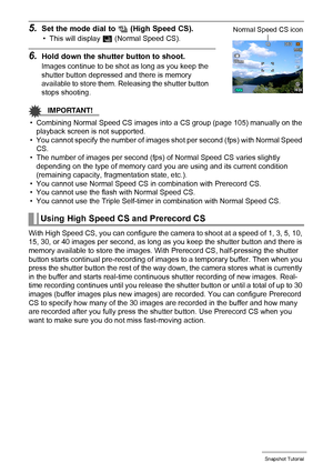 Page 58
58Snapshot Tutorial
5.Set the mode dial to Õ (High Speed CS).
• This will display  Z (Normal Speed CS).
6.Hold down the shutter button to shoot.
Images continue to be shot  as long as you keep the 
shutter button depressed and there is memory 
available to store them. Releasing the shutter button 
stops shooting.
IMPORTANT!
• Combining Normal Speed CS images into a CS group (page 105) manually on the 
playback screen is not supported.
• You cannot specify the number of images s hot per second (fps) with...