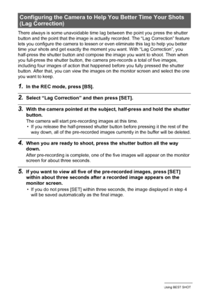 Page 79
79Using BEST SHOT
There always is some unavoidable time lag between the point you press the shutter 
button and the point that the image is actual ly recorded. The “Lag Correction” feature 
lets you configure the camera to lessen or  even eliminate this lag to help you better 
time your shots and get exactly the mom ent you want. With “Lag Correction”, you 
half-press the shutter button and compose the image you want to shoot. Then when 
you full-press the shutter button, the camera pre-records a total...