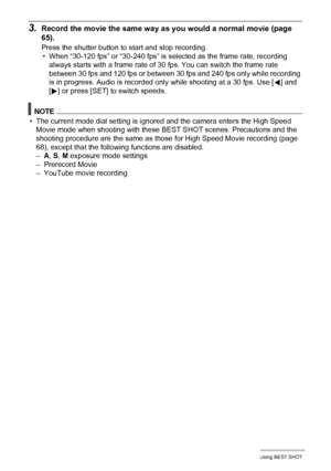 Page 91
91Using BEST SHOT
3.Record the movie the same way as you would a normal movie (page 
65).
Press the shutter button to start and stop recording.
• When “30-120 fps” or “30-240 fps” is selected as the frame rate, recording 
always starts with a frame rate of 30 fps. You can switch the frame rate 
between 30 fps and 120 fps or between 30 fps and 240 fps only while recording 
is in progress. Audio is recorded onl y while shooting at a 30 fps. Use [4] and 
[ 6 ] or press [SET] to switch speeds.
NOTE
• The...