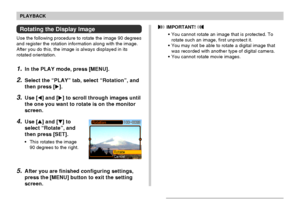 Page 106106
PLAYBACK
Rotating the Display Image
Use the following procedure to rotate the image 90 degrees
and register the rotation information along with the image.
After you do this, the image is always displayed in its
rotated orientation.
1.In the PLAY mode, press [MENU].
2.Select the “PLAY” tab, select “Rotation”, and
then press [].
3.Use [] and [] to scroll through images until
the one you want to rotate is on the monitor
screen.
4.Use [] and [] to
select “Rotate”, and
then press [SET].
•This rotates...